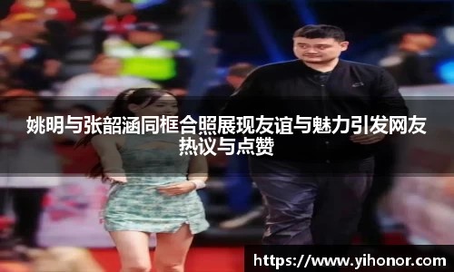 姚明与张韶涵同框合照展现友谊与魅力引发网友热议与点赞